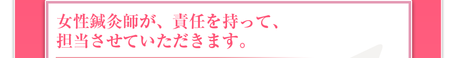 女性鍼灸師が、責任を持って、担当させていただきます。