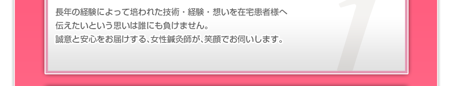 長年の経験によって培われた技術・経験・想いを在宅患者様へ伝えたいという思いは誰にも負けません。誠意と安心をお届けする、女性鍼灸師が、笑顔でお伺いします。