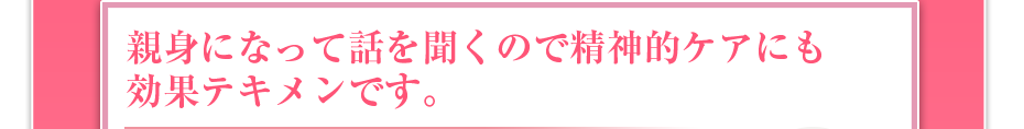 親身になって話を聞くので精神的ケアにも効果テキメンです。
