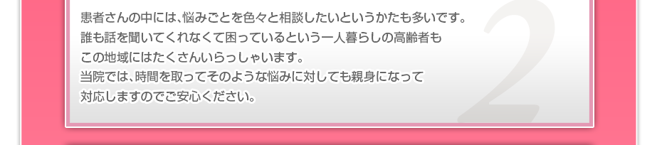 患者さんの中には、悩みごとを色々と相談したいというかたも多いです。誰も話を聞いてくれなくて困っているという一人暮らしの高齢者もこの地域にはたくさんいらっしゃいます。当院では、時間を取ってそのような悩みに対しても親身になって対応しますのでご安心ください。