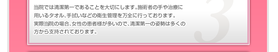 当院では清潔第一であることを大切にします。施術者の手や治療に用いるタオル、手拭いなどの衛生管理を万全に行っております。実際当院の場合、女性の患者様が多いので、清潔第一の姿勢は多くの方から支持されております。