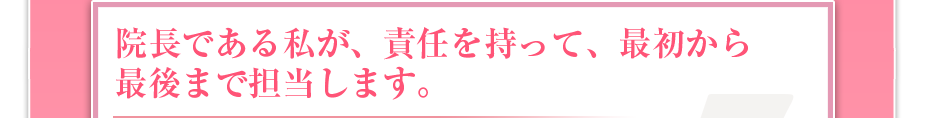 院長である私が、責任を持って、最初から最後まで担当します。