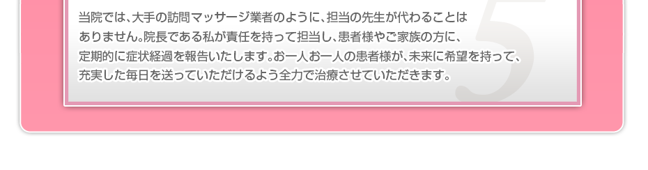 当院では、大手の訪問マッサージ業者のように、担当の先生が代わることはありません。院長である私が責任を持って担当し、患者様やご家族の方に、定期的に症状経過を報告いたします。お一人お一人の患者様が、未来に希望を持って、充実した毎日を送っていただけるよう全力で治療させていただきます。