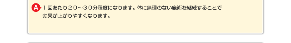 1回あたり２０～３０分程度になります。体に無理のないマッサージを継続することで効果が上がりやすくなります。