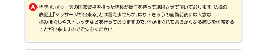 当院は、はり・灸の国家資格を持った院長が責任を持って施術させて頂いております。法律の表記上「マッサージが出来る」とは言えませんが、はり・きゅうの施術前後には入念な揉みほぐしやストレッチなどを行っておりますので、体がほぐれて柔らかくなる感じを体感することが出来ますのでご安心ください。