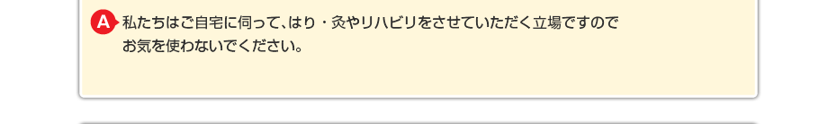 私たちはご自宅に伺って、はり・灸やリハビリをさせていただく立場ですのでお気を使わないでください。
