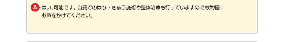 はい、可能です。自費でのはり・きゅう施術や整体治療も行っていますのでお気軽にお声をかけてください。