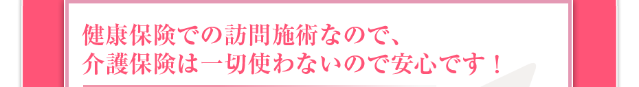 健康保険での訪問施術なので、介護保険は一切使わないので安心です！