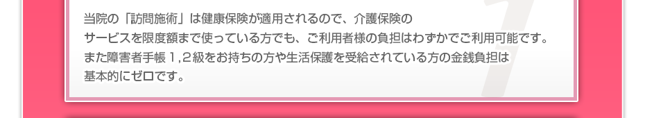 当院の「訪問施術」は健康保険が適用されるので、介護保険のサービスを限度額まで使っている方でも、ご利用者様の負担はわずかでご利用可能です。また障害者手帳１,２級をお持ちの方や生活保護を受給されている方の金銭負担は基本的にゼロです。