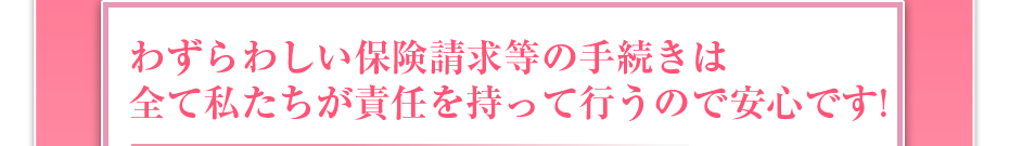 わずらわしい保険請求等の手続きは全て私たちが責任を持って行うので安心です!